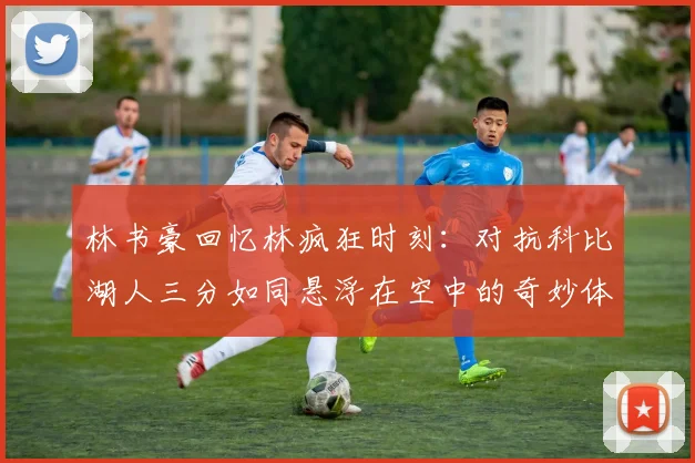 林书豪回忆林疯狂时刻：对抗科比湖人三分如同悬浮在空中的奇妙体验