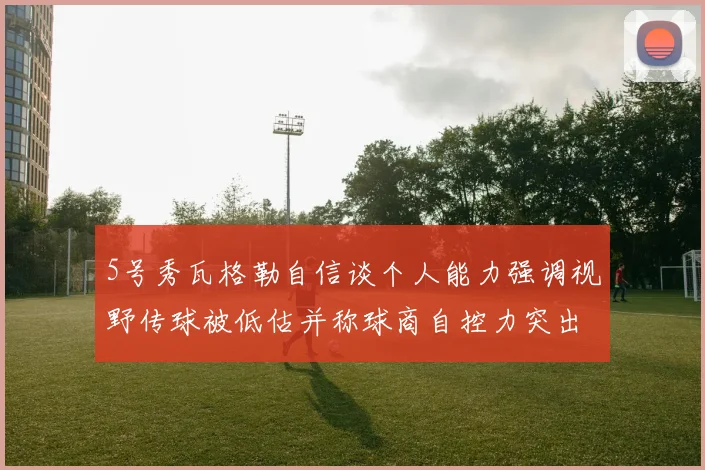 5号秀瓦格勒自信谈个人能力强调视野传球被低估并称球商自控力突出