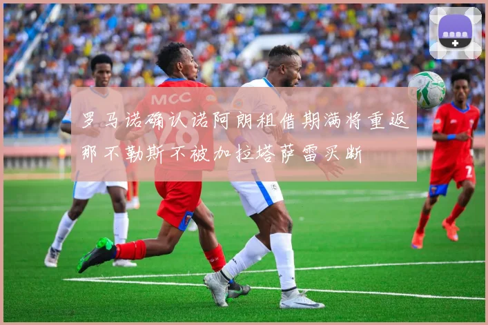 罗马诺确认诺阿朗租借期满将重返那不勒斯不被加拉塔萨雷买断