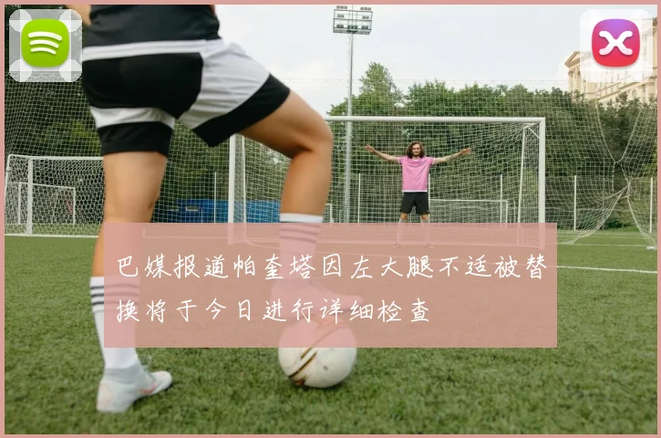 巴媒报道帕奎塔因左大腿不适被替换将于今日进行详细检查