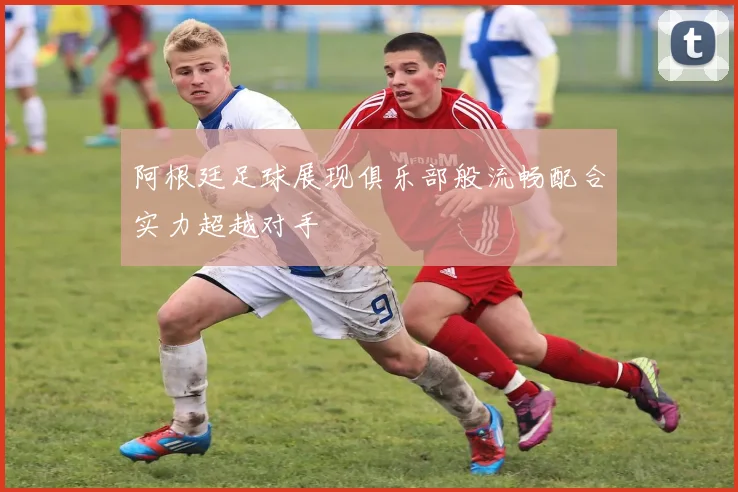阿根廷足球展现俱乐部般流畅配合实力超越对手