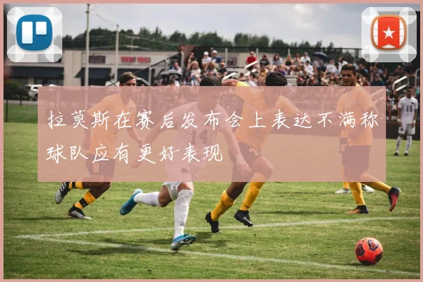 拉莫斯在赛后发布会上表达不满称球队应有更好表现