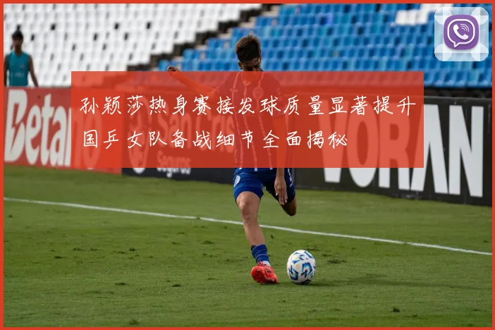 孙颖莎热身赛接发球质量显著提升国乒女队备战细节全面揭秘