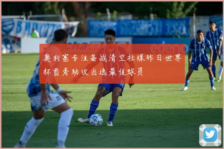 奥利塞专注备战清空社媒昨日世界杯首秀助攻当选最佳球员