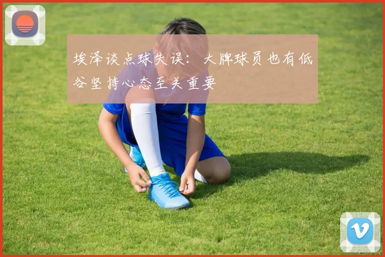 埃泽谈点球失误:大牌球员也有低谷坚持心态至关重要