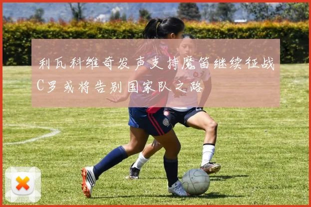 利瓦科维奇发声支持魔笛继续征战C罗或将告别国家队之路