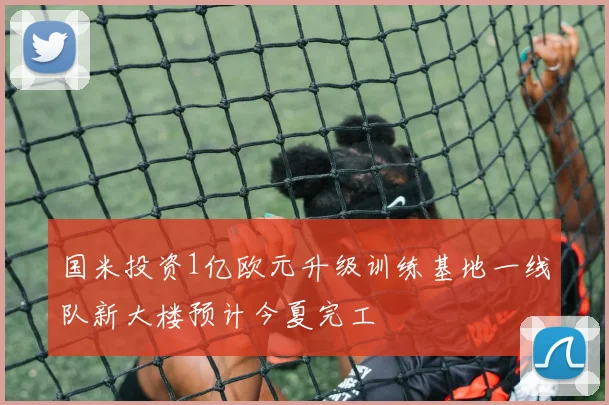 国米投资1亿欧元升级训练基地一线队新大楼预计今夏完工