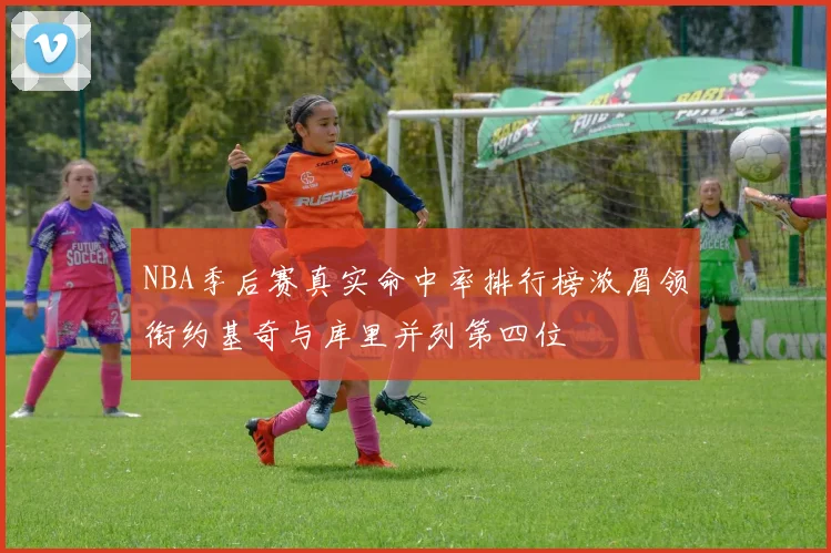 NBA季后赛真实命中率排行榜浓眉领衔约基奇与库里并列第四位