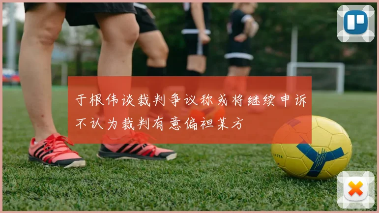 于根伟谈裁判争议称或将继续申诉不认为裁判有意偏袒某方