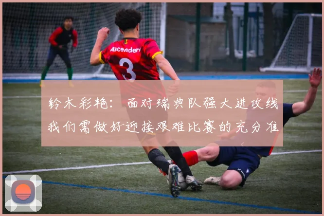 铃木彩艳：面对瑞典队强大进攻线我们需做好迎接艰难比赛的充分准备
