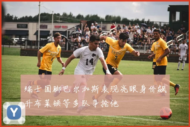 瑞士国脚巴尔加斯表现亮眼身价飙升布莱顿等多队争抢他