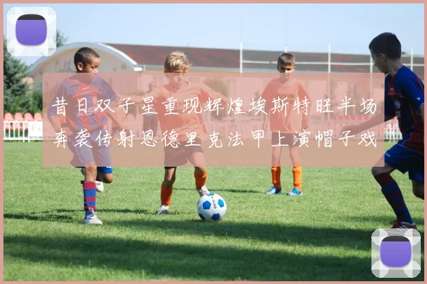 昔日双子星重现辉煌埃斯特旺半场奔袭传射恩德里克法甲上演帽子戏法