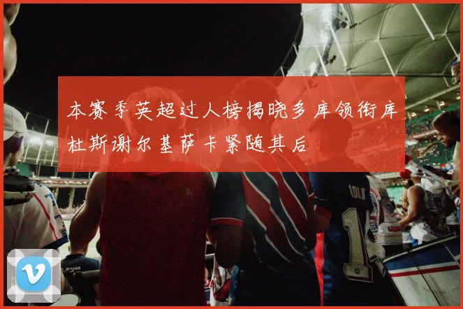 本赛季英超过人榜揭晓多库领衔库杜斯谢尔基萨卡紧随其后