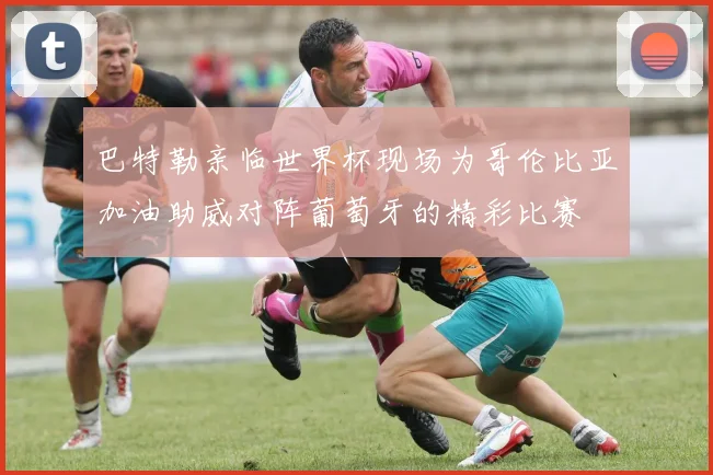 巴特勒亲临世界杯现场为哥伦比亚加油助威对阵葡萄牙的精彩比赛