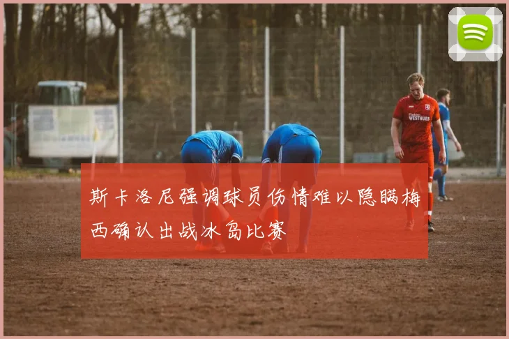 斯卡洛尼强调球员伤情难以隐瞒梅西确认出战冰岛比赛