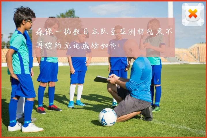 森保一执教日本队至亚洲杯结束不再续约无论成绩如何