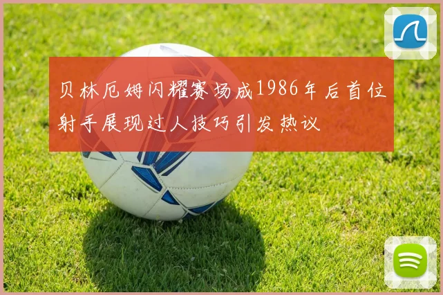 贝林厄姆闪耀赛场成1986年后首位射手展现过人技巧引发热议