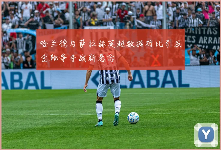 哈兰德与萨拉赫英超数据对比引发金靴争夺战新悬念