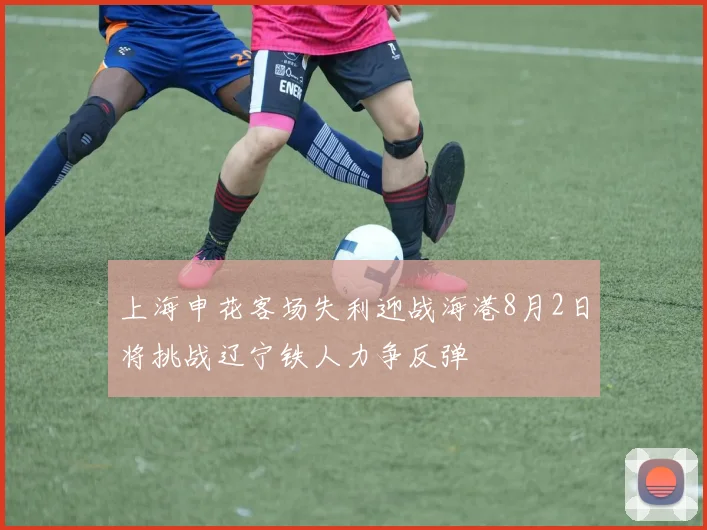 上海申花客场失利迎战海港8月2日将挑战辽宁铁人力争反弹