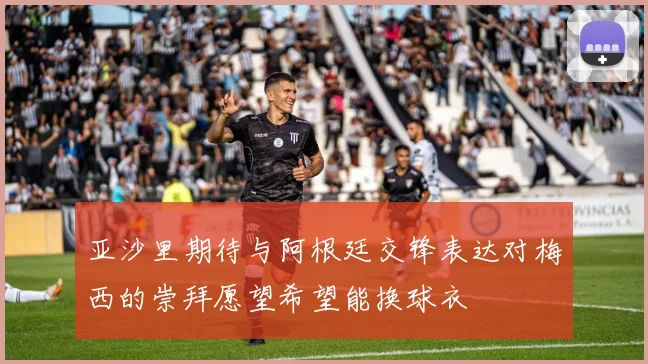 亚沙里期待与阿根廷交锋表达对梅西的崇拜愿望希望能换球衣