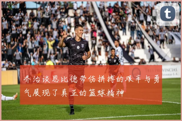乔治谈恩比德带伤拼搏的艰辛与勇气展现了真正的篮球精神