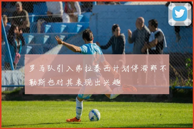 罗马队引入弗拉泰西计划停滞那不勒斯也对其表现出兴趣