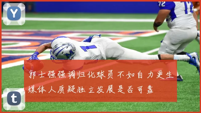 郭士强强调归化球员不如自力更生媒体人质疑独立发展是否可靠