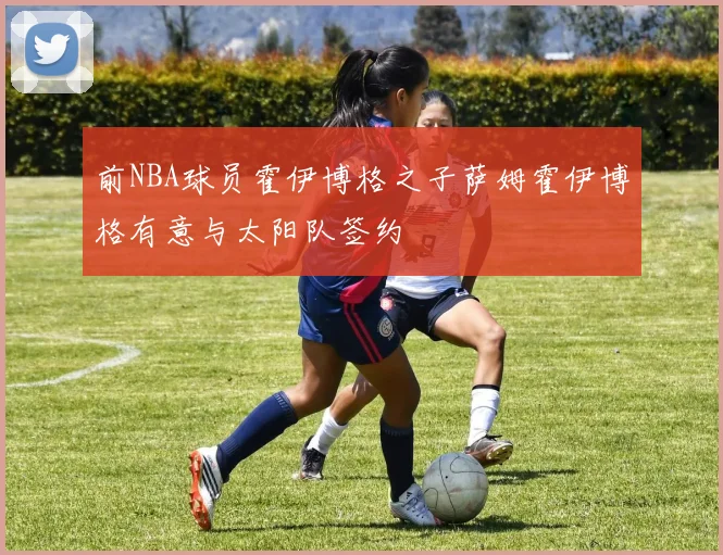 前NBA球员霍伊博格之子萨姆霍伊博格有意与太阳队签约