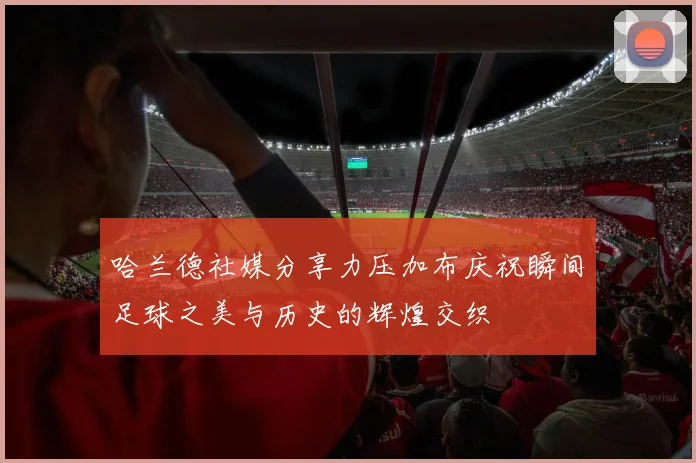 哈兰德社媒分享力压加布庆祝瞬间足球之美与历史的辉煌交织