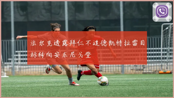 法尔克透露拜仁不追德凯特拉雷目标转向安东尼戈登