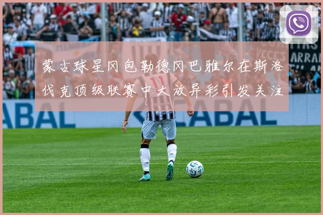 蒙古球星冈包勒德冈巴雅尔在斯洛伐克顶级联赛中大放异彩引发关注