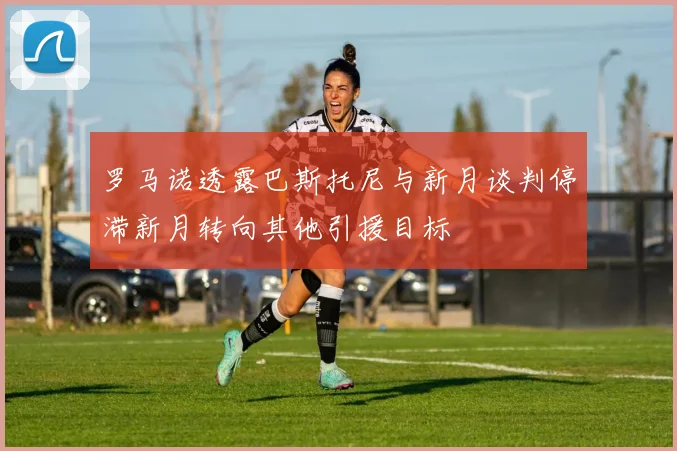 罗马诺透露巴斯托尼与新月谈判停滞新月转向其他引援目标