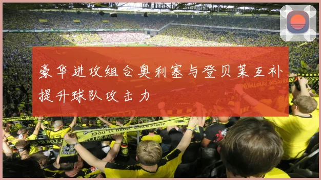 豪华进攻组合奥利塞与登贝莱互补提升球队攻击力