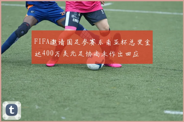 FIFA邀请国足参赛东南亚杯总奖金达400万美元足协尚未作出回应