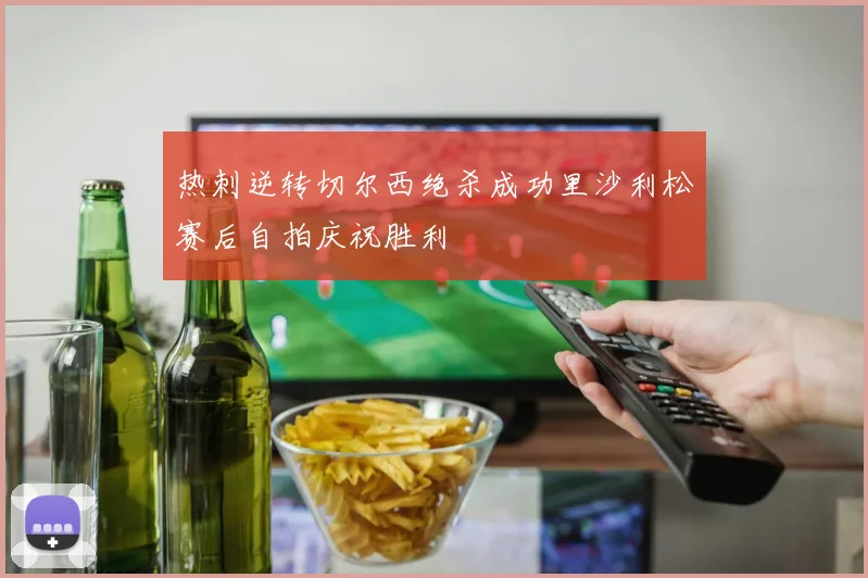 热刺逆转切尔西绝杀成功里沙利松赛后自拍庆祝胜利