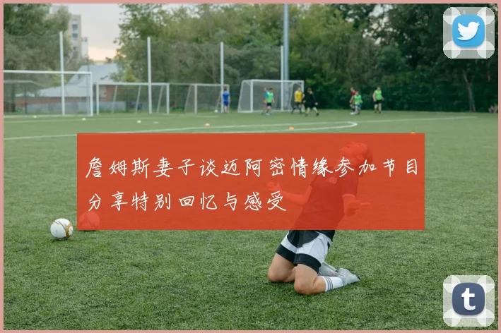 詹姆斯妻子谈迈阿密情缘参加节目分享特别回忆与感受